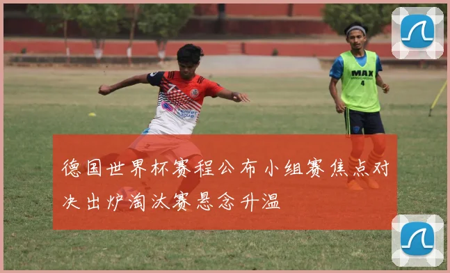 德国世界杯赛程公布小组赛焦点对决出炉淘汰赛悬念升温