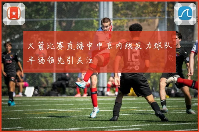 火箭比赛直播中申京内线发力球队半场领先引关注