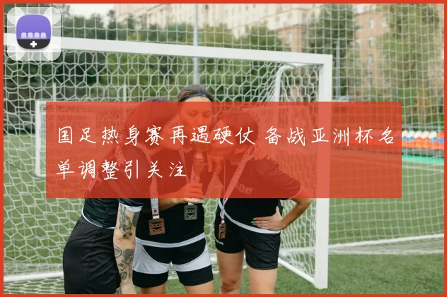 国足热身赛再遇硬仗 备战亚洲杯名单调整引关注