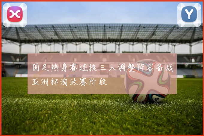 国足热身赛连换三人调整阵容备战亚洲杯淘汰赛阶段