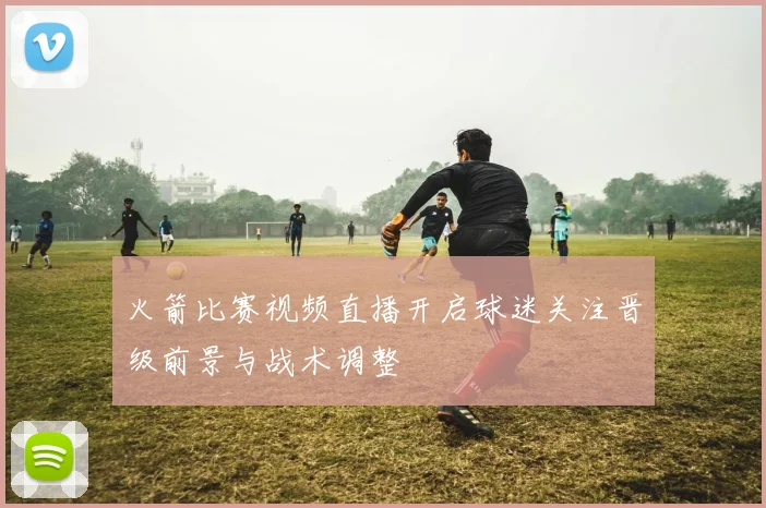 火箭比赛视频直播开启球迷关注晋级前景与战术调整