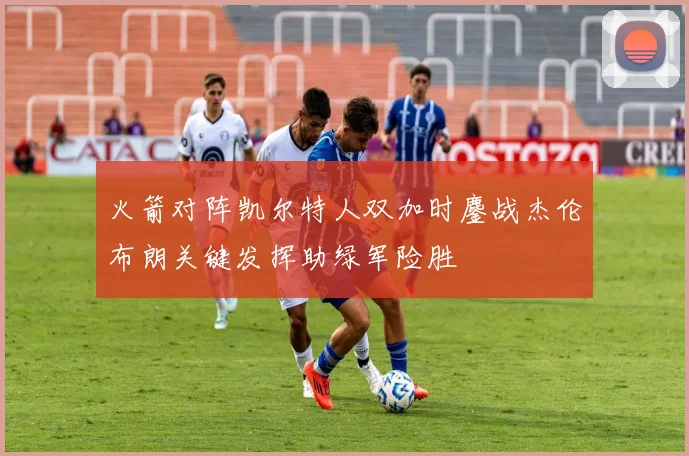 火箭对阵凯尔特人双加时鏖战杰伦布朗关键发挥助绿军险胜