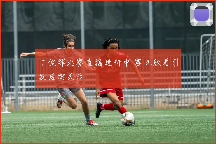 丁俊晖比赛直播进行中 赛况胶着引发后续关注