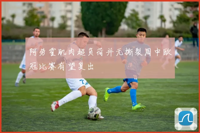 阿劳霍肌肉超负荷并无撕裂周中欧冠比赛有望复出