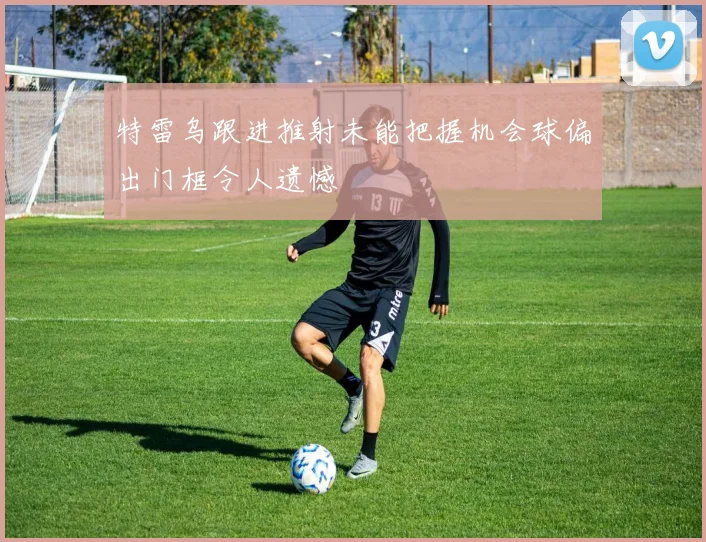 特雷乌跟进推射未能把握机会球偏出门框令人遗憾