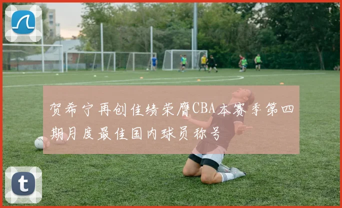 贺希宁再创佳绩荣膺CBA本赛季第四期月度最佳国内球员称号