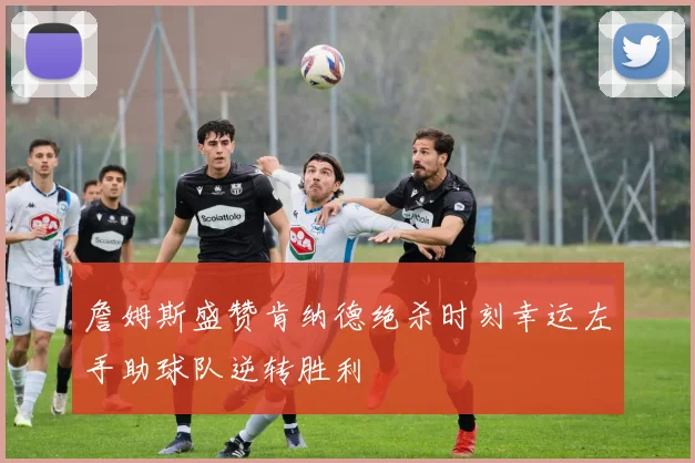詹姆斯盛赞肯纳德绝杀时刻幸运左手助球队逆转胜利