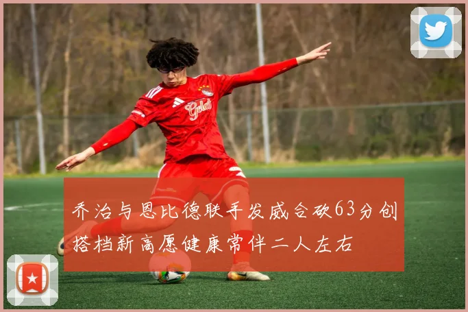 乔治与恩比德联手发威合砍63分创搭档新高愿健康常伴二人左右
