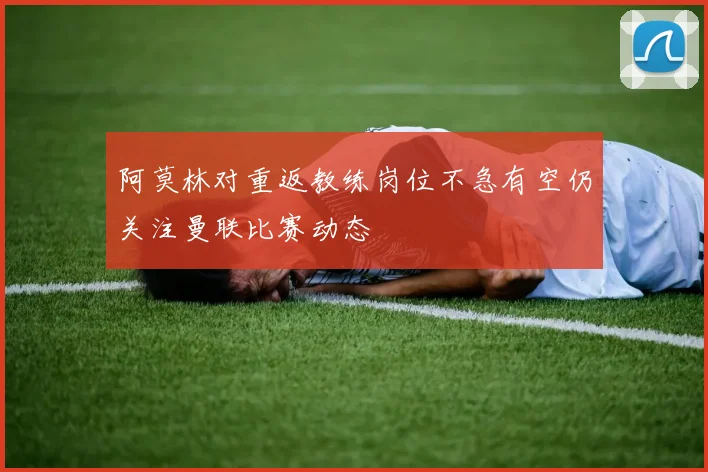 阿莫林对重返教练岗位不急有空仍关注曼联比赛动态