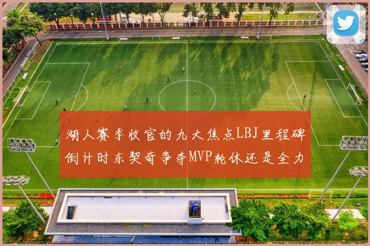 湖人赛季收官的九大焦点LBJ里程碑倒计时东契奇争夺MVP轮休还是全力以赴