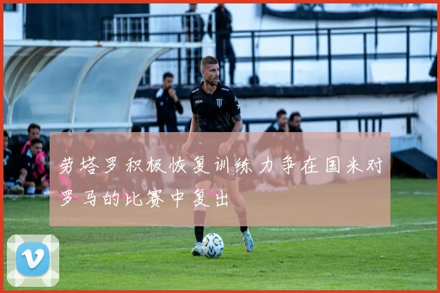 劳塔罗积极恢复训练力争在国米对罗马的比赛中复出
