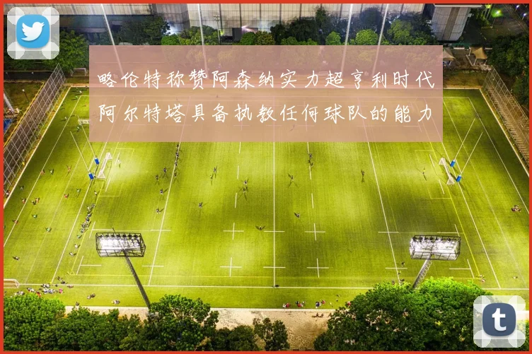 略伦特称赞阿森纳实力超亨利时代阿尔特塔具备执教任何球队的能力