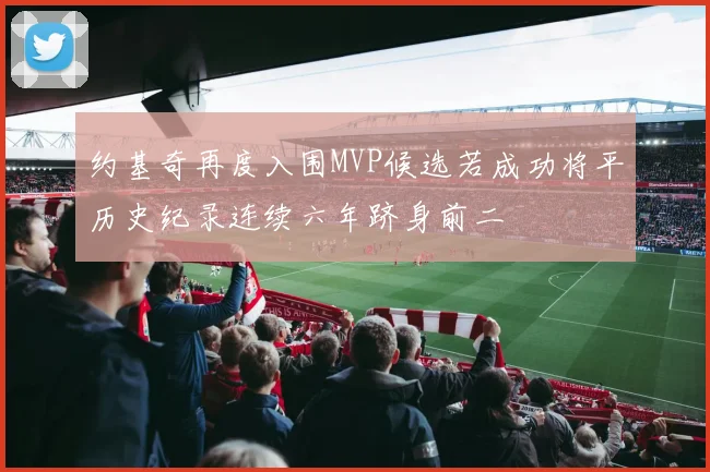 约基奇再度入围MVP候选若成功将平历史纪录连续六年跻身前二