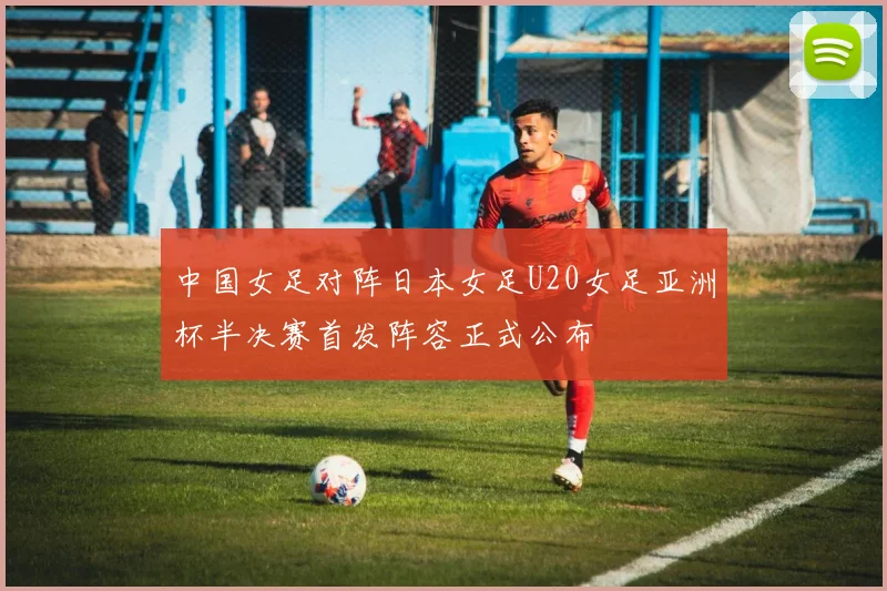中国女足对阵日本女足U20女足亚洲杯半决赛首发阵容正式公布