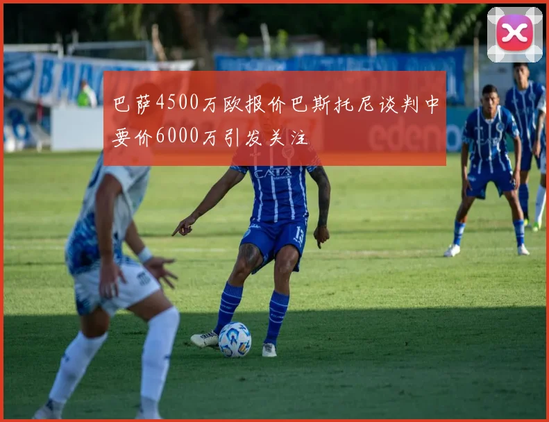 巴萨4500万欧报价巴斯托尼谈判中要价6000万引发关注