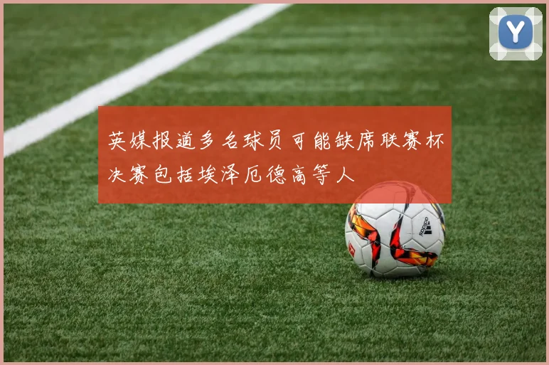 英媒报道多名球员可能缺席联赛杯决赛包括埃泽厄德高等人