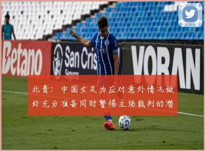 北青：中国女足为应对意外情况做好充分准备同时警惕主场裁判的潜在影响