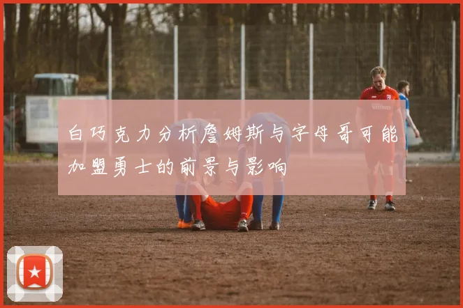 白巧克力分析詹姆斯与字母哥可能加盟勇士的前景与影响
