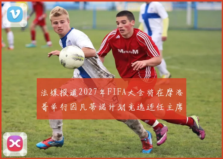 法媒报道2027年FIFA大会将在摩洛哥举行因凡蒂诺计划竞选连任主席