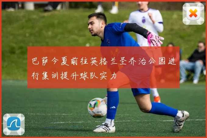 巴萨今夏前往英格兰圣乔治公园进行集训提升球队实力