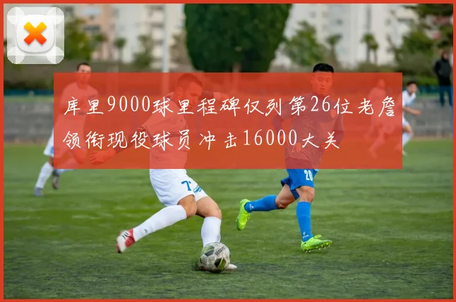 库里9000球里程碑仅列第26位老詹领衔现役球员冲击16000大关