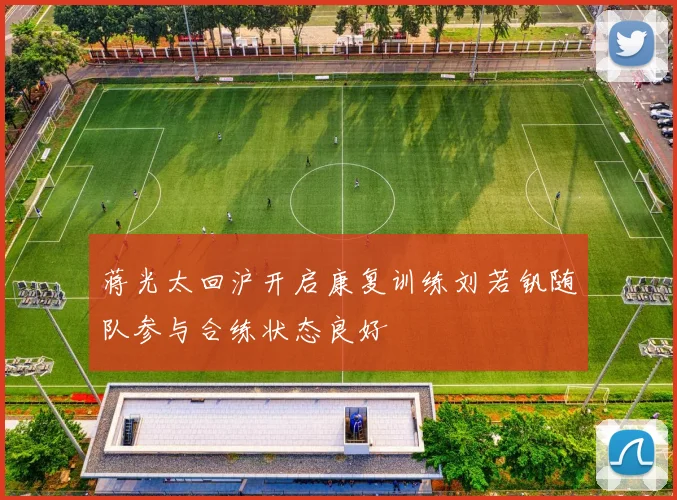 蒋光太回沪开启康复训练刘若钒随队参与合练状态良好