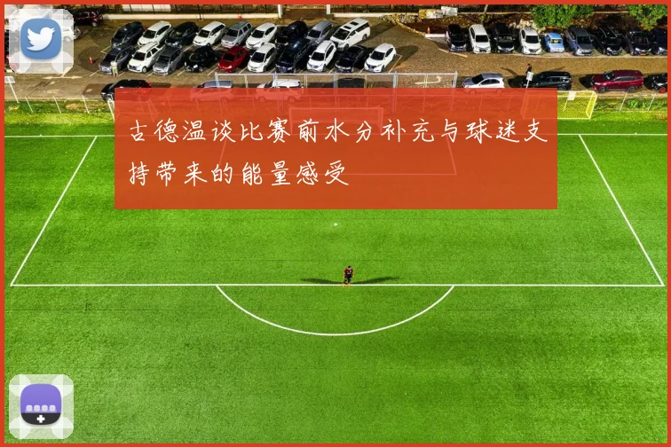 古德温谈比赛前水分补充与球迷支持带来的能量感受