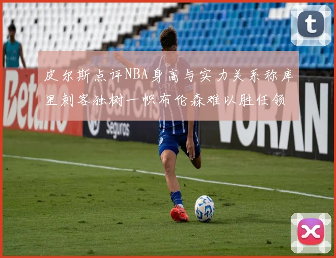 皮尔斯点评NBA身高与实力关系称库里刺客独树一帜布伦森难以胜任领袖角色