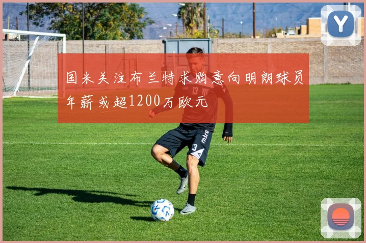 国米关注布兰特求购意向明朗球员年薪或超1200万欧元
