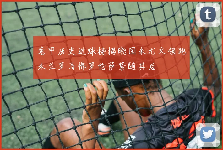 意甲历史进球榜揭晓国米尤文领跑米兰罗马佛罗伦萨紧随其后
