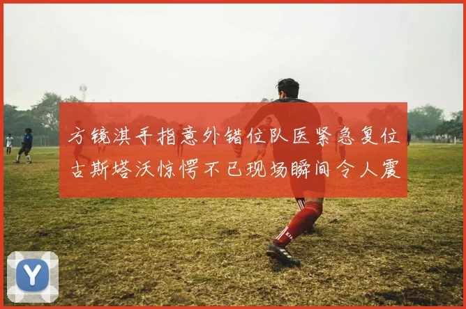 方镜淇手指意外错位队医紧急复位古斯塔沃惊愕不已现场瞬间令人震惊