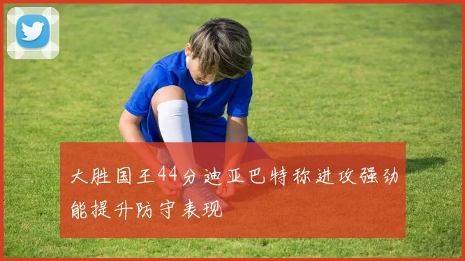 大胜国王44分迪亚巴特称进攻强劲能提升防守表现