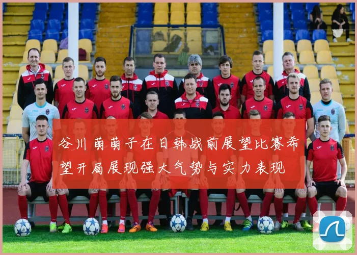 谷川萌萌子在日韩战前展望比赛希望开局展现强大气势与实力表现