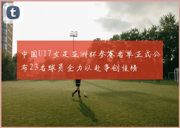 中国U17女足亚洲杯参赛名单正式公布23名球员全力以赴争创佳绩