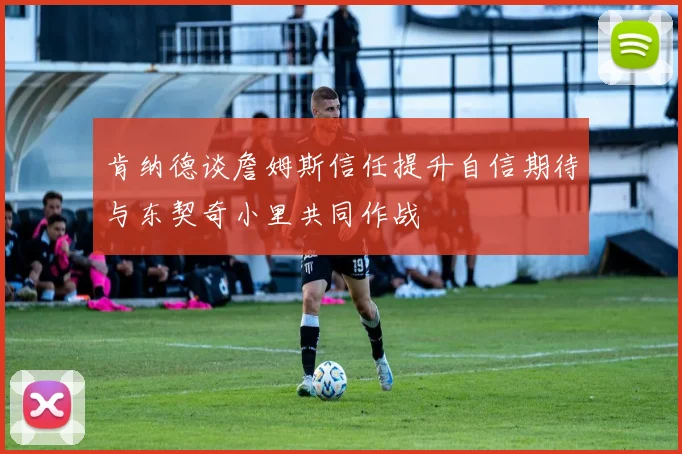 肯纳德谈詹姆斯信任提升自信期待与东契奇小里共同作战