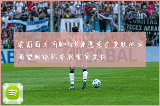 前葡萄牙国脚称B费愿意在曼联终老渴望助球队夺取重要奖杯